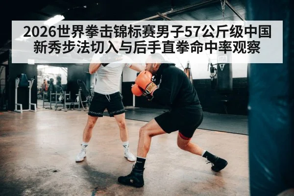 2026世界拳击锦标赛男子57公斤级中国新秀步法切入与后手直拳命中率观察