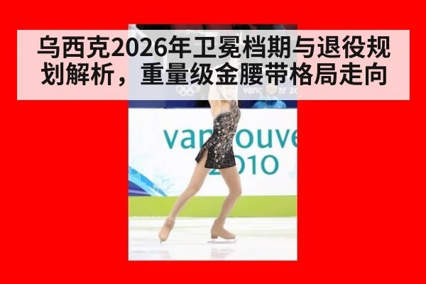 乌西克2026年卫冕档期与退役规划解析,重量级金腰带格局走向