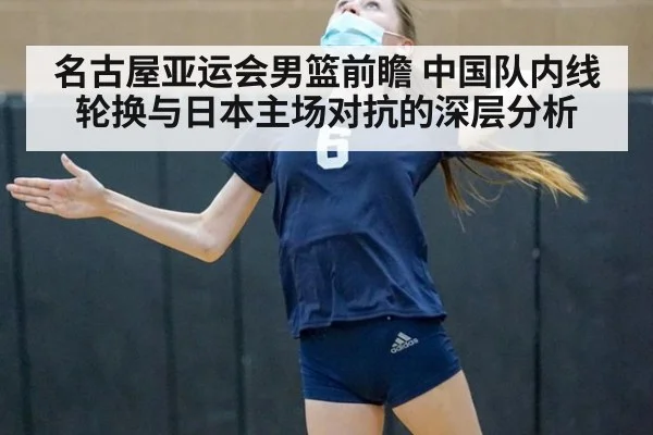 名古屋亚运会男篮前瞻 中国队内线轮换与日本主场对抗的深层分析