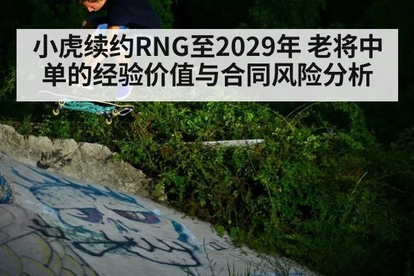 小虎续约RNG至2029年 老将中单的经验价值与合同风险分析